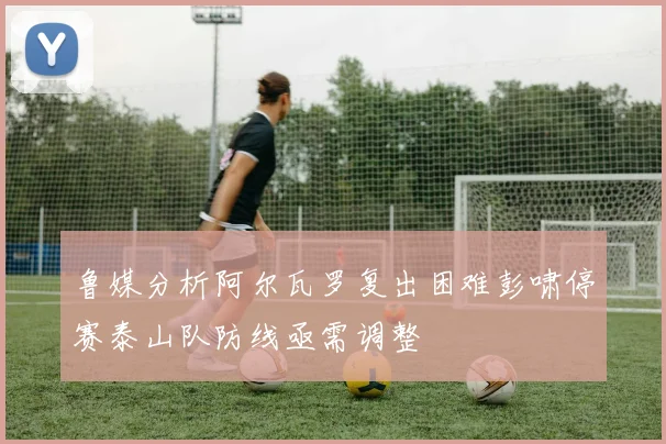 鲁媒分析阿尔瓦罗复出困难彭啸停赛泰山队防线亟需调整