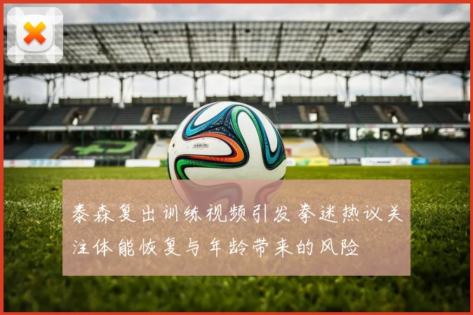 泰森复出训练视频引发拳迷热议关注体能恢复与年龄带来的风险